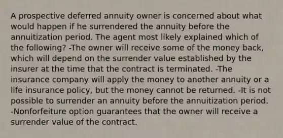 A prospective deferred annuity owner is concerned about what would happen if he surrendered the annuity before the annuitization period. The agent most likely explained which of the following? -The owner will receive some of the money back, which will depend on the surrender value established by the insurer at the time that the contract is terminated. -The insurance company will apply the money to another annuity or a life insurance policy, but the money cannot be returned. -It is not possible to surrender an annuity before the annuitization period. -Nonforfeiture option guarantees that the owner will receive a surrender value of the contract.