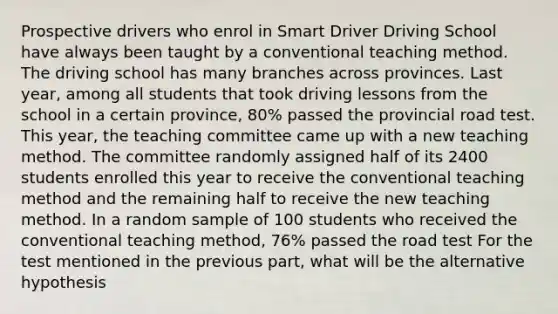 Prospective drivers who enrol in Smart Driver Driving School have always been taught by a conventional teaching method. The driving school has many branches across provinces. Last year, among all students that took driving lessons from the school in a certain province, 80% passed the provincial road test. This year, the teaching committee came up with a new teaching method. The committee randomly assigned half of its 2400 students enrolled this year to receive the conventional teaching method and the remaining half to receive the new teaching method. In a random sample of 100 students who received the conventional teaching method, 76% passed the road test For the test mentioned in the previous part, what will be the alternative hypothesis