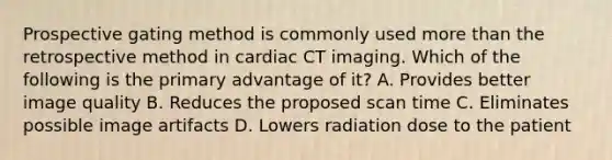 Prospective gating method is commonly used more than the retrospective method in cardiac CT imaging. Which of the following is the primary advantage of it? A. Provides better image quality B. Reduces the proposed scan time C. Eliminates possible image artifacts D. Lowers radiation dose to the patient