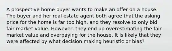 A prospective home buyer wants to make an offer on a house. The buyer and her real estate agent both agree that the asking price for the home is far too high, and they resolve to only bid fair market value. However, they end up overestimating the fair market value and overpaying for the house. It is likely that they were affected by what decision making heuristic or bias?