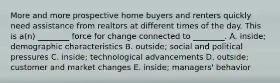 More and more prospective home buyers and renters quickly need assistance from realtors at different times of the day. This is a(n) ________ force for change connected to ________. A. inside; demographic characteristics B. outside; social and political pressures C. inside; technological advancements D. outside; customer and market changes E. inside; managers' behavior