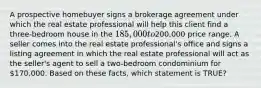 A prospective homebuyer signs a brokerage agreement under which the real estate professional will help this client find a three-bedroom house in the 185,000 to200,000 price range. A seller comes into the real estate professional's office and signs a listing agreement in which the real estate professional will act as the seller's agent to sell a two-bedroom condominium for 170,000. Based on these facts, which statement is TRUE?