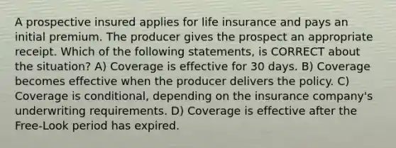 A prospective insured applies for life insurance and pays an initial premium. The producer gives the prospect an appropriate receipt. Which of the following statements, is CORRECT about the situation? A) Coverage is effective for 30 days. B) Coverage becomes effective when the producer delivers the policy. C) Coverage is conditional, depending on the insurance company's underwriting requirements. D) Coverage is effective after the Free-Look period has expired.