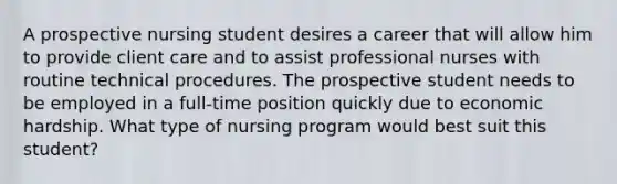 A prospective nursing student desires a career that will allow him to provide client care and to assist professional nurses with routine technical procedures. The prospective student needs to be employed in a full-time position quickly due to economic hardship. What type of nursing program would best suit this student?