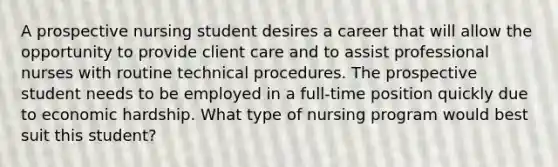 A prospective nursing student desires a career that will allow the opportunity to provide client care and to assist professional nurses with routine technical procedures. The prospective student needs to be employed in a full-time position quickly due to economic hardship. What type of nursing program would best suit this student?