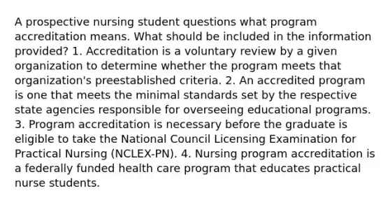 A prospective nursing student questions what program accreditation means. What should be included in the information provided? 1. Accreditation is a voluntary review by a given organization to determine whether the program meets that organization's preestablished criteria. 2. An accredited program is one that meets the minimal standards set by the respective state agencies responsible for overseeing educational programs. 3. Program accreditation is necessary before the graduate is eligible to take the National Council Licensing Examination for Practical Nursing (NCLEX-PN). 4. Nursing program accreditation is a federally funded health care program that educates practical nurse students.