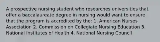 A prospective nursing student who researches universities that offer a baccalaureate degree in nursing would want to ensure that the program is accredited by the: 1. American Nurses Association 2. Commission on Collegiate Nursing Education 3. National Institutes of Health 4. National Nursing Council