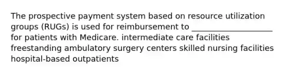 The prospective payment system based on resource utilization groups (RUGs) is used for reimbursement to ____________________ for patients with Medicare. intermediate care facilities freestanding ambulatory surgery centers skilled nursing facilities hospital-based outpatients