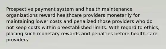 Prospective payment system and health maintenance organizations reward healthcare providers monetarily for maintaining lower costs and penalized those providers who do not keep costs within preestablished limits. With regard to ethics, placing such monetary rewards and penalties before health-care providers