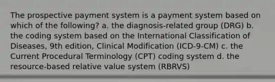 The prospective payment system is a payment system based on which of the following? a. the diagnosis-related group (DRG) b. the coding system based on the International Classification of Diseases, 9th edition, Clinical Modification (ICD-9-CM) c. the Current Procedural Terminology (CPT) coding system d. the resource-based relative value system (RBRVS)