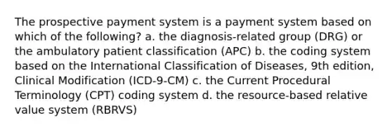 The prospective payment system is a payment system based on which of the following? a. the diagnosis-related group (DRG) or the ambulatory​ patient classification (APC) b. the coding system based on the International Classification of Diseases, 9th edition, Clinical Modification (ICD-9-CM) c. the Current Procedural Terminology (CPT) coding system d. the resource-based relative value system (RBRVS)