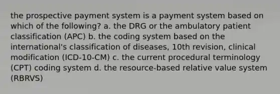 the prospective payment system is a payment system based on which of the following? a. the DRG or the ambulatory patient classification (APC) b. the coding system based on the international's classification of diseases, 10th revision, clinical modification (ICD-10-CM) c. the current procedural terminology (CPT) coding system d. the resource-based relative value system (RBRVS)