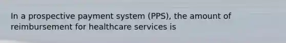 In a prospective payment system (PPS), the amount of reimbursement for healthcare services is