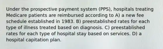 Under the prospective payment system (PPS), hospitals treating Medicare patients are reimbursed according to A) a new fee schedule established in 1983. B) preestablished rates for each type of illness treated based on diagnosis. C) preestablished rates for each type of hospital stay based on services. D) a hospital capitation plan.