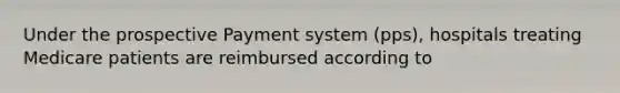 Under the prospective Payment system (pps), hospitals treating Medicare patients are reimbursed according to