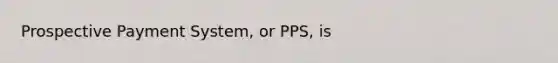 Prospective Payment System, or PPS, is