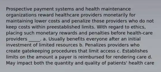 Prospective payment systems and health maintenance organizations reward healthcare providers monetarily for maintaining lower costs and penalize those providers who do not keep costs within preestablished limits. With regard to ethics, placing such monetary rewards and penalties before health-care providers _____.​ a.​ Usually benefits everyone after an initial investment of limited resources b.​ Penalizes providers who create gatekeeping procedures that limit access c. Establishes limits on the amount a payer is reimbursed for rendering care d.​ May impact both the quantity and quality of patients' health care