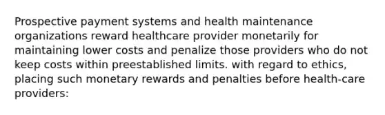 Prospective payment systems and health maintenance organizations reward healthcare provider monetarily for maintaining lower costs and penalize those providers who do not keep costs within preestablished limits. with regard to ethics, placing such monetary rewards and penalties before health-care providers: