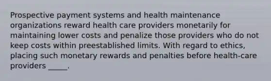 Prospective payment systems and health maintenance organizations reward health care providers monetarily for maintaining lower costs and penalize those providers who do not keep costs within preestablished limits. With regard to ethics, placing such monetary rewards and penalties before health-care providers _____.