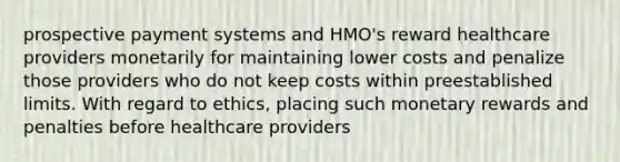 prospective payment systems and HMO's reward healthcare providers monetarily for maintaining lower costs and penalize those providers who do not keep costs within preestablished limits. With regard to ethics, placing such monetary rewards and penalties before healthcare providers