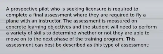 A prospective pilot who is seeking licensure is required to complete a final assessment where they are required to fly a plane with an instructor. The assessment is measured on concrete learning objectives and the student will need to perform a variety of skills to determine whether or not they are able to move on to the next phase of the training program. This assessment can best be described as this type of assessment: