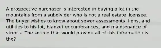 A prospective purchaser is interested in buying a lot in the mountains from a subdivider who is not a real estate licensee. The buyer wishes to know about sewer assessments, liens, and utilities to his lot, blanket encumbrances, and maintenance of streets. The source that would provide all of this information is the?