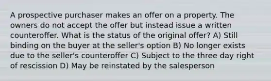 A prospective purchaser makes an offer on a property. The owners do not accept the offer but instead issue a written counteroffer. What is the status of the original offer? A) Still binding on the buyer at the seller's option B) No longer exists due to the seller's counteroffer C) Subject to the three day right of rescission D) May be reinstated by the salesperson