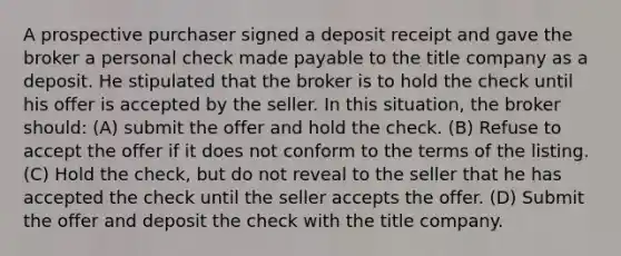 A prospective purchaser signed a deposit receipt and gave the broker a personal check made payable to the title company as a deposit. He stipulated that the broker is to hold the check until his offer is accepted by the seller. In this situation, the broker should: (A) submit the offer and hold the check. (B) Refuse to accept the offer if it does not conform to the terms of the listing. (C) Hold the check, but do not reveal to the seller that he has accepted the check until the seller accepts the offer. (D) Submit the offer and deposit the check with the title company.