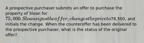 A prospective purchaser submits an offer to purchase the property of Sloan for 75,000. Sloan signs the offer, changes the price to78,500, and initials the change. When the counteroffer has been delivered to the prospective purchaser, what is the status of the original offer?