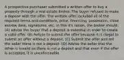 A prospective purchaser submitted a written offer to buy a property through a real estate broker. The buyer refused to make a deposit with the offer. The written offer included all of the required terms and conditions, price, financing, possession, close escrow date, signatures, etc. In this it's ration, the broker should: (A) advise the buyer that a deposit is essential in order to create a valid offer. (B) Refuse to submit the offer because it is illegal to submit an offer without a deposit. (C) Submit the offer and tell the seller there is not a deposit. (D) Advise the seller that the other is invalid as there is not a deposit and that even if the offer is accepted, it is unenforceable