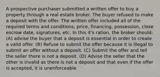 A prospective purchaser submitted a written offer to buy a property through a real estate broker. The buyer refused to make a deposit with the offer. The written offer included all of the required terms and conditions, price, financing, possession, close escrow date, signatures, etc. In this it's ration, the broker should: (A) advise the buyer that a deposit is essential in order to create a valid offer. (B) Refuse to submit the offer because it is illegal to submit an offer without a deposit. (C) Submit the offer and tell the seller there is not a deposit. (D) Advise the seller that the other is invalid as there is not a deposit and that even if the offer is accepted, it is unenforceable