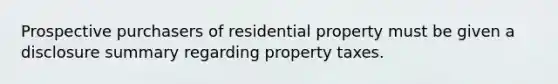 Prospective purchasers of residential property must be given a disclosure summary regarding property taxes.