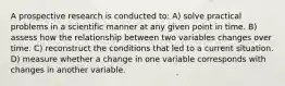 A prospective research is conducted to: A) solve practical problems in a scientific manner at any given point in time. B) assess how the relationship between two variables changes over time. C) reconstruct the conditions that led to a current situation. D) measure whether a change in one variable corresponds with changes in another variable.