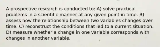 A prospective research is conducted to: A) solve practical problems in a scientific manner at any given point in time. B) assess how the relationship between two variables changes over time. C) reconstruct the conditions that led to a current situation. D) measure whether a change in one variable corresponds with changes in another variable.