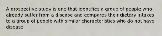 A prospective study is one that identifies a group of people who already suffer from a disease and compares their dietary intakes to a group of people with similar characteristics who do not have disease.