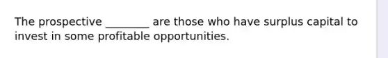 The prospective ________ are those who have surplus capital to invest in some profitable opportunities.