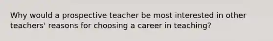 Why would a prospective teacher be most interested in other teachers' reasons for choosing a career in teaching?