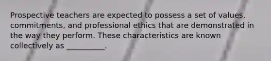 Prospective teachers are expected to possess a set of values, commitments, and professional ethics that are demonstrated in the way they perform. These characteristics are known collectively as __________.