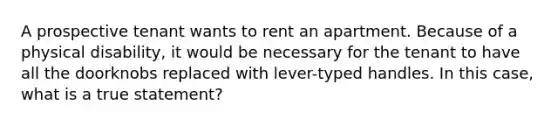 A prospective tenant wants to rent an apartment. Because of a physical disability, it would be necessary for the tenant to have all the doorknobs replaced with lever-typed handles. In this case, what is a true statement?