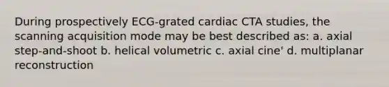 During prospectively ECG-grated cardiac CTA studies, the scanning acquisition mode may be best described as: a. axial step-and-shoot b. helical volumetric c. axial cine' d. multiplanar reconstruction