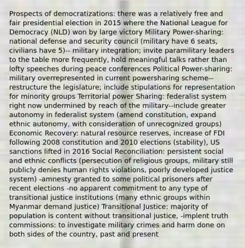 Prospects of democratizations: there was a relatively free and fair presidential election in 2015 where the National League for Democracy (NLD) won by large victory Military Power-sharing: national defense and security council (military have 6 seats, civilians have 5)-- military integration; invite paramilitary leaders to the table more frequently, hold meaningful talks rather than lofty speeches during peace conferences Political Power-sharing: military overrepresented in current powersharing scheme--restructure the legislature; include stipulations for representation for minority groups Territorial power Sharing: federalist system right now undermined by reach of the military--include greater autonomy in federalist system (amend constitution, expand ethnic autonomy, with consideration of unrecognized groups) Economic Recovery: natural resource reserves, increase of FDI following 2008 constitution and 2010 elections (stability), US sanctions lifted in 2016 Social Reconciliation: persistent social and ethnic conflicts (persecution of religious groups, military still publicly denies human rights violations, poorly developed justice system) -amnesty granted to some political prisoners after recent elections -no apparent commitment to any type of transitional justice institutions (many ethnic groups within Myanmar demand justice) Transitional Justice: majority of population is content without transitional justice, -implent truth commissions: to investigate military crimes and harm done on both sides of the country, past and present