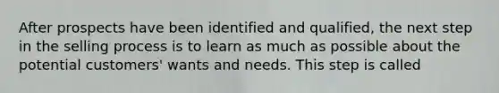 After prospects have been identified and qualified, the next step in the selling process is to learn as much as possible about the potential customers' wants and needs. This step is called