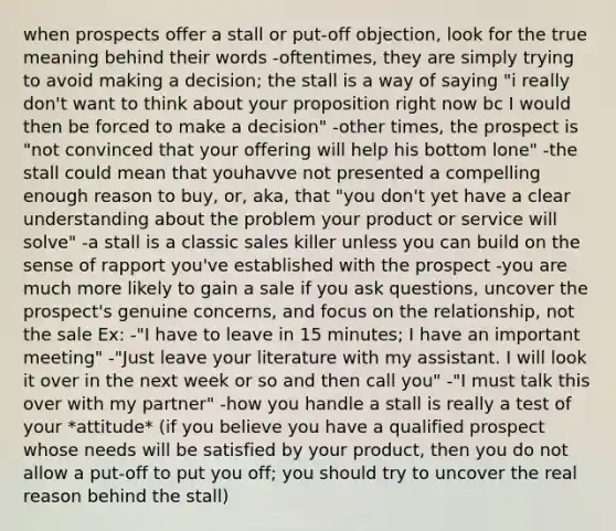 when prospects offer a stall or put-off objection, look for the true meaning behind their words -oftentimes, they are simply trying to avoid making a decision; the stall is a way of saying "i really don't want to think about your proposition right now bc I would then be forced to make a decision" -other times, the prospect is "not convinced that your offering will help his bottom lone" -the stall could mean that youhavve not presented a compelling enough reason to buy, or, aka, that "you don't yet have a clear understanding about the problem your product or service will solve" -a stall is a classic sales killer unless you can build on the sense of rapport you've established with the prospect -you are much more likely to gain a sale if you ask questions, uncover the prospect's genuine concerns, and focus on the relationship, not the sale Ex: -"I have to leave in 15 minutes; I have an important meeting" -"Just leave your literature with my assistant. I will look it over in the next week or so and then call you" -"I must talk this over with my partner" -how you handle a stall is really a test of your *attitude* (if you believe you have a qualified prospect whose needs will be satisfied by your product, then you do not allow a put-off to put you off; you should try to uncover the real reason behind the stall)