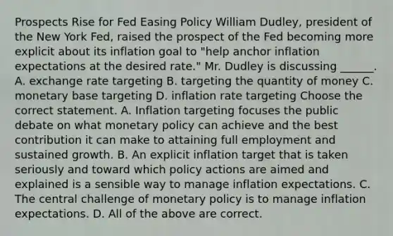 Prospects Rise for Fed Easing Policy William​ Dudley, president of the New York​ Fed, raised the prospect of the Fed becoming more explicit about its inflation goal to​ "help anchor inflation expectations at the desired​ rate." Mr. Dudley is discussing​ ______. A. exchange rate targeting B. targeting the quantity of money C. monetary base targeting D. inflation rate targeting Choose the correct statement. A. Inflation targeting focuses the public debate on what monetary policy can achieve and the best contribution it can make to attaining full employment and sustained growth. B. An explicit inflation target that is taken seriously and toward which policy actions are aimed and explained is a sensible way to manage inflation expectations. C. The central challenge of monetary policy is to manage inflation expectations. D. All of the above are correct.