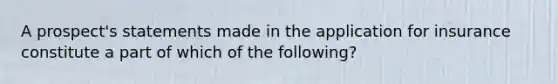 A prospect's statements made in the application for insurance constitute a part of which of the following?