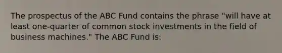 The prospectus of the ABC Fund contains the phrase "will have at least one-quarter of common stock investments in the field of business machines." The ABC Fund is: