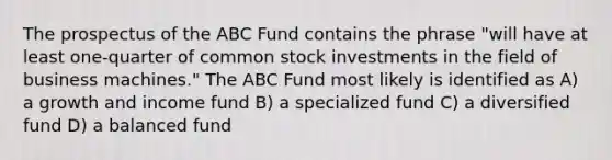 The prospectus of the ABC Fund contains the phrase "will have at least one-quarter of common stock investments in the field of business machines." The ABC Fund most likely is identified as A) a growth and income fund B) a specialized fund C) a diversified fund D) a balanced fund