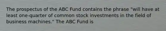 The prospectus of the ABC Fund contains the phrase "will have at least one-quarter of common stock investments in the field of business machines." The ABC Fund is