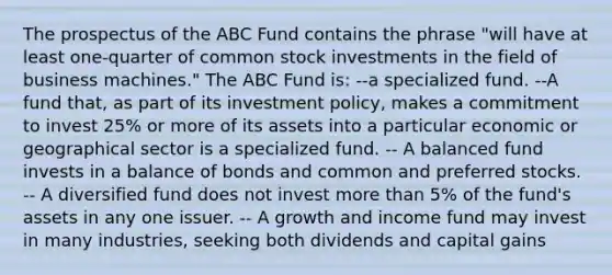 The prospectus of the ABC Fund contains the phrase "will have at least one-quarter of common stock investments in the field of business machines." The ABC Fund is: --a specialized fund. --A fund that, as part of its investment policy, makes a commitment to invest 25% or more of its assets into a particular economic or geographical sector is a specialized fund. -- A balanced fund invests in a balance of bonds and common and preferred stocks. -- A diversified fund does not invest more than 5% of the fund's assets in any one issuer. -- A growth and income fund may invest in many industries, seeking both dividends and capital gains