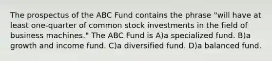 The prospectus of the ABC Fund contains the phrase "will have at least one-quarter of common stock investments in the field of business machines." The ABC Fund is A)a specialized fund. B)a growth and income fund. C)a diversified fund. D)a balanced fund.